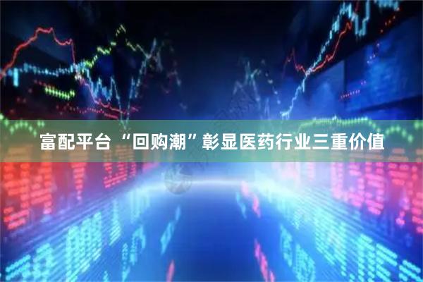 富配平台 “回购潮”彰显医药行业三重价值