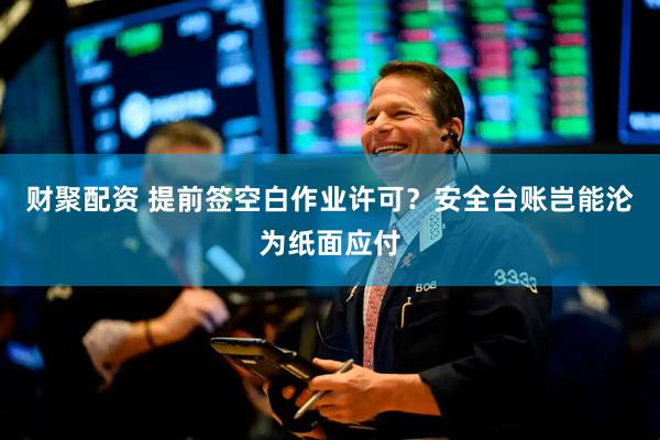 财聚配资 提前签空白作业许可？安全台账岂能沦为纸面应付