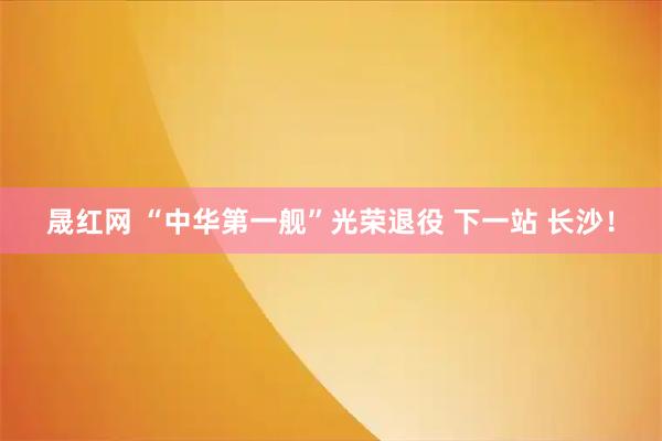 晟红网 “中华第一舰”光荣退役 下一站 长沙！